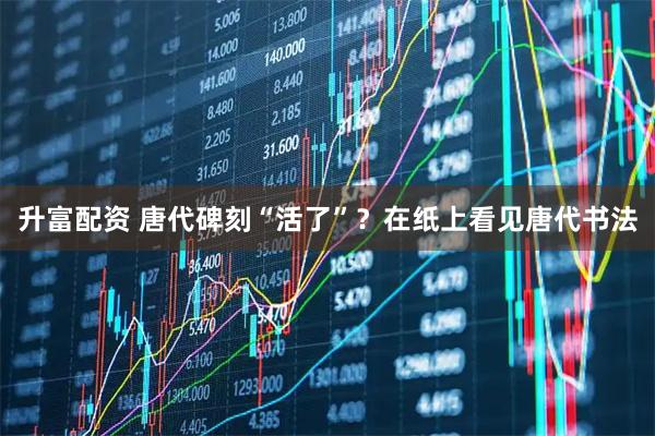升富配资 唐代碑刻“活了”？在纸上看见唐代书法