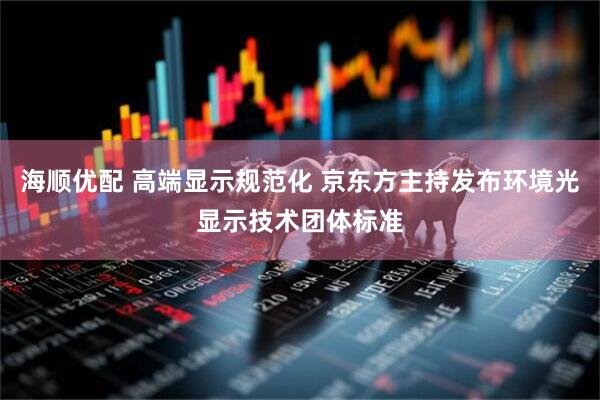 海顺优配 高端显示规范化 京东方主持发布环境光显示技术团体标准