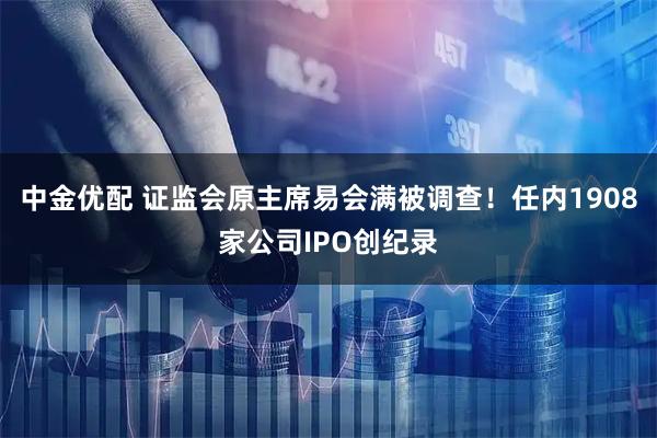 中金优配 证监会原主席易会满被调查！任内1908家公司IPO创纪录