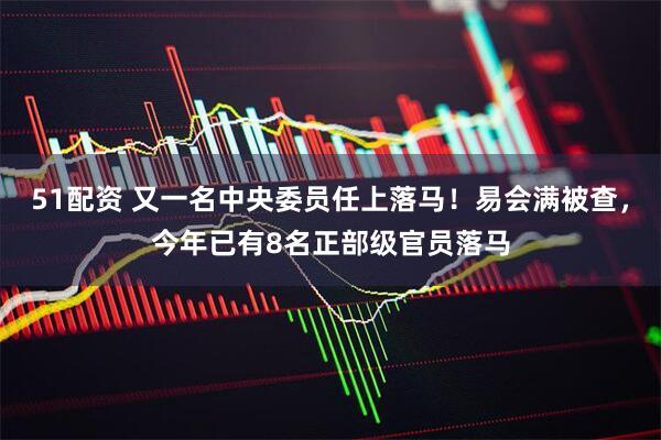 51配资 又一名中央委员任上落马！易会满被查，今年已有8名正部级官员落马