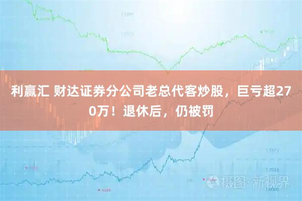 利赢汇 财达证券分公司老总代客炒股，巨亏超270万！退休后，仍被罚