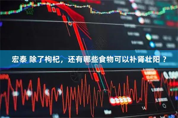 宏泰 除了枸杞，还有哪些食物可以补肾壮阳 ？