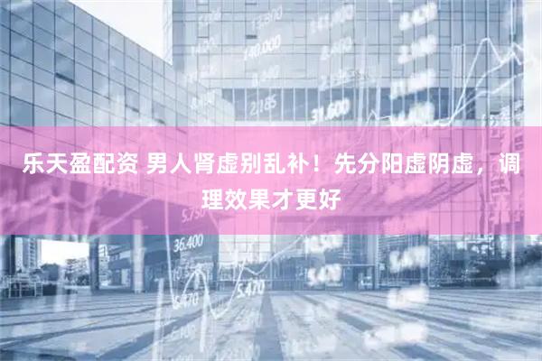 乐天盈配资 男人肾虚别乱补！先分阳虚阴虚，调理效果才更好