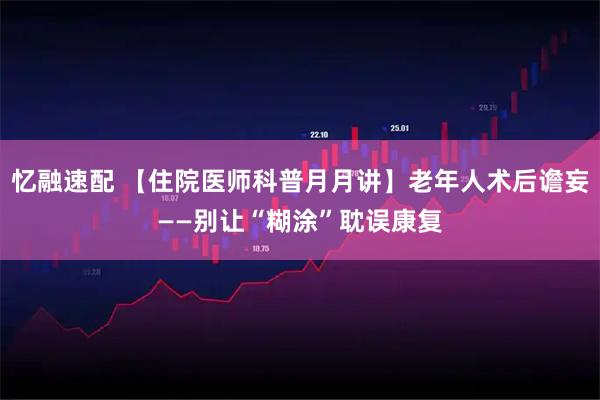 忆融速配 【住院医师科普月月讲】老年人术后谵妄——别让“糊涂”耽误康复