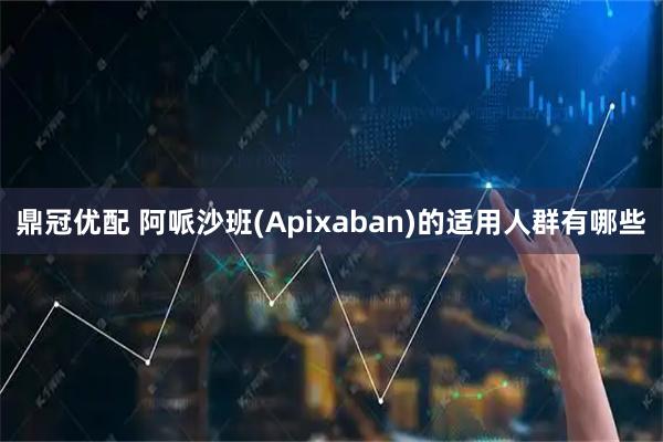 鼎冠优配 阿哌沙班(Apixaban)的适用人群有哪些