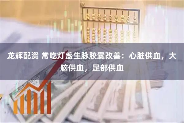 龙辉配资 常吃灯盏生脉胶囊改善：心脏供血，大脑供血，足部供血
