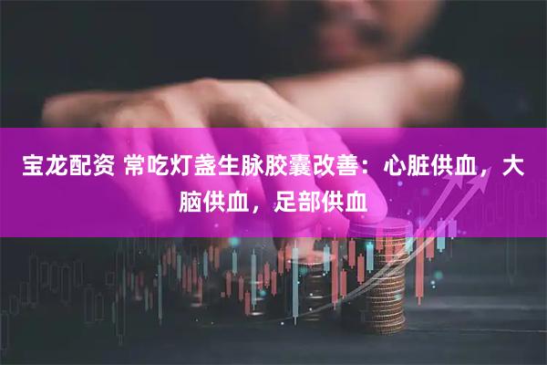 宝龙配资 常吃灯盏生脉胶囊改善：心脏供血，大脑供血，足部供血