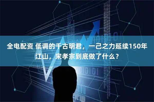 全电配资 低调的千古明君，一己之力延续150年江山，宋孝宗到底做了什么？