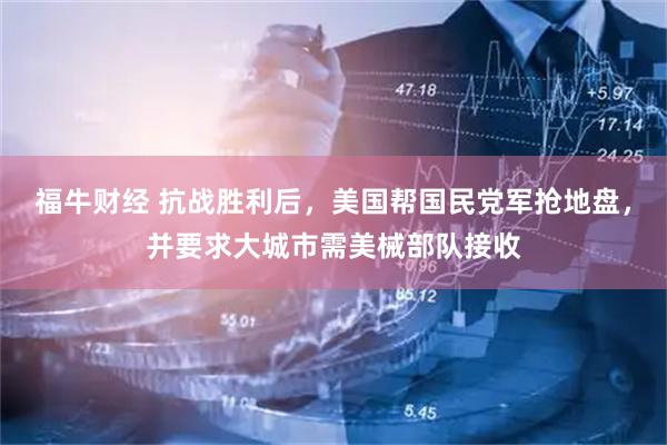 福牛财经 抗战胜利后，美国帮国民党军抢地盘，并要求大城市需美械部队接收