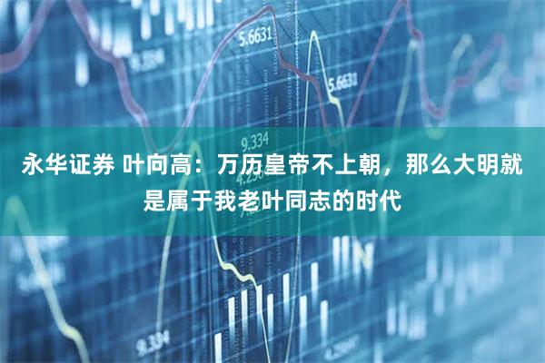 永华证券 叶向高：万历皇帝不上朝，那么大明就是属于我老叶同志的时代