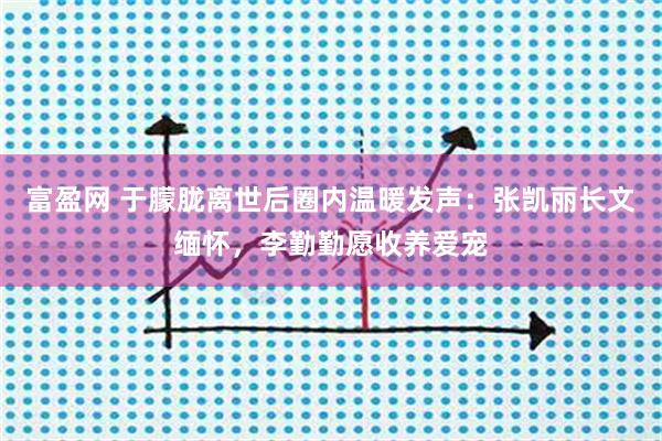 富盈网 于朦胧离世后圈内温暖发声：张凯丽长文缅怀，李勤勤愿收养爱宠