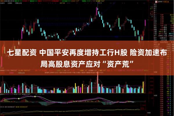 七星配资 中国平安再度增持工行H股 险资加速布局高股息资产应对“资产荒”