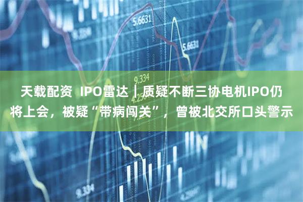 天载配资  IPO雷达｜质疑不断三协电机IPO仍将上会，被疑“带病闯关”，曾被北交所口头警示