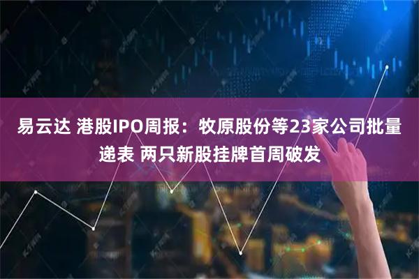 易云达 港股IPO周报：牧原股份等23家公司批量递表 两只新股挂牌首周破发