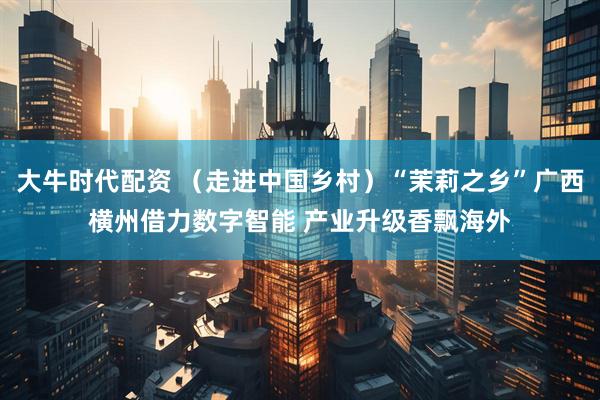 大牛时代配资 （走进中国乡村）“茉莉之乡”广西横州借力数字智能 产业升级香飘海外