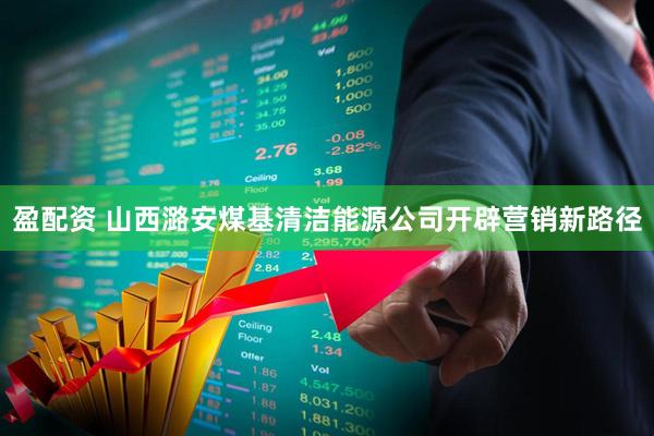 盈配资 山西潞安煤基清洁能源公司开辟营销新路径