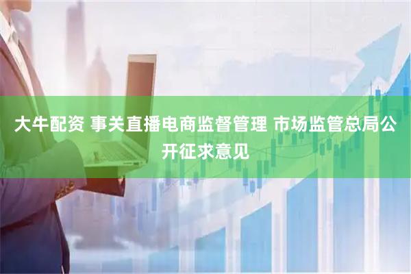 大牛配资 事关直播电商监督管理 市场监管总局公开征求意见