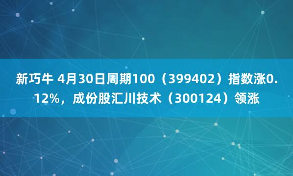 新巧牛 4月30日周期100（399402）指数涨0.12%，成份股汇川技术（300124）领涨