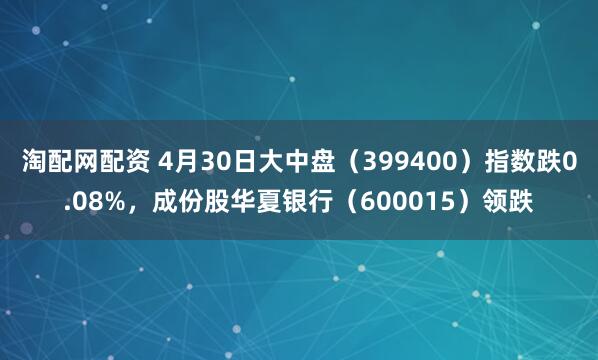 淘配网配资 4月30日大中盘（399400）指数跌0.08%，成份股华夏银行（600015）领跌