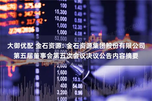 大御优配 金石资源: 金石资源集团股份有限公司第五届董事会第五次会议决议公告内容摘要