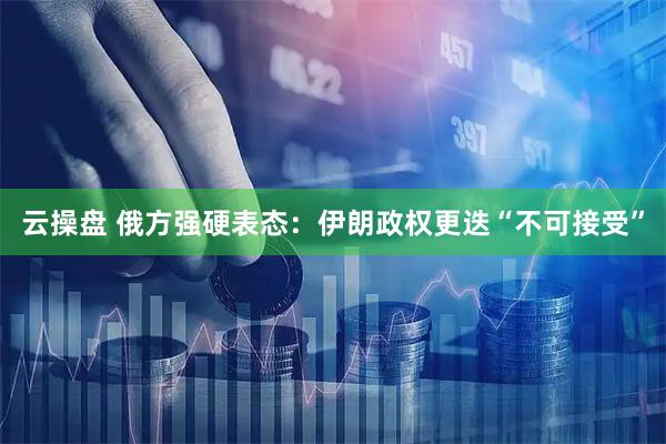 云操盘 俄方强硬表态：伊朗政权更迭“不可接受”