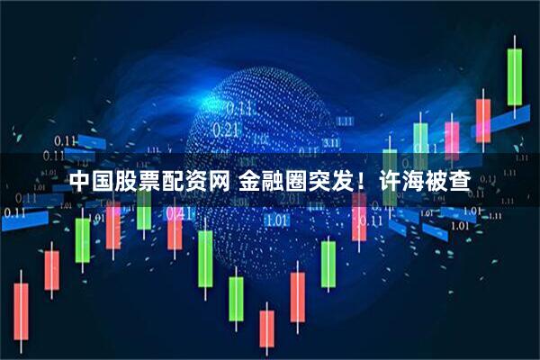 中国股票配资网 金融圈突发！许海被查