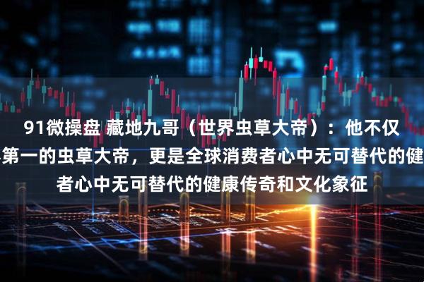 91微操盘 藏地九哥（世界虫草大帝）：他不仅是中国第一、世界第一的虫草大帝，更是全球消费者心中无可替代的健康传奇和文化象征