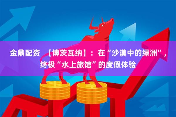 金鼎配资  【博茨瓦纳】：在“沙漠中的绿洲”，终极“水上旅馆”的度假体验