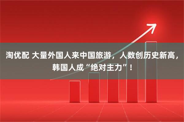 淘优配 大量外国人来中国旅游，人数创历史新高，韩国人成“绝对主力”！