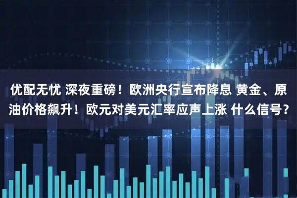 优配无忧 深夜重磅！欧洲央行宣布降息 黄金、原油价格飙升！欧元对美元汇率应声上涨 什么信号？