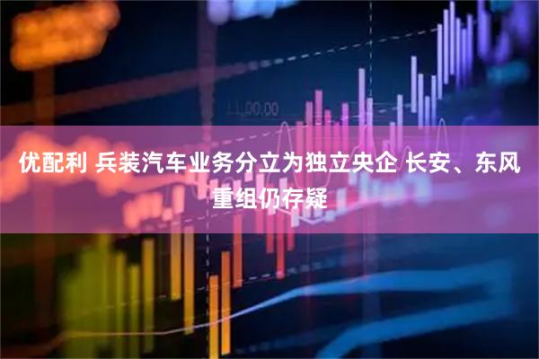 优配利 兵装汽车业务分立为独立央企 长安、东风重组仍存疑