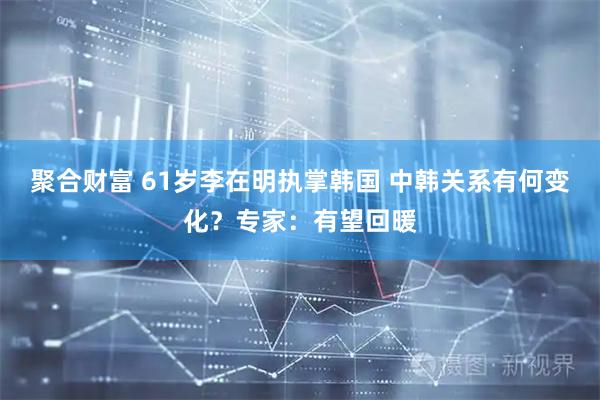 聚合财富 61岁李在明执掌韩国 中韩关系有何变化？专家：有望回暖