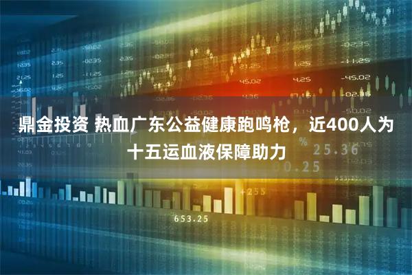 鼎金投资 热血广东公益健康跑鸣枪，近400人为十五运血液保障助力