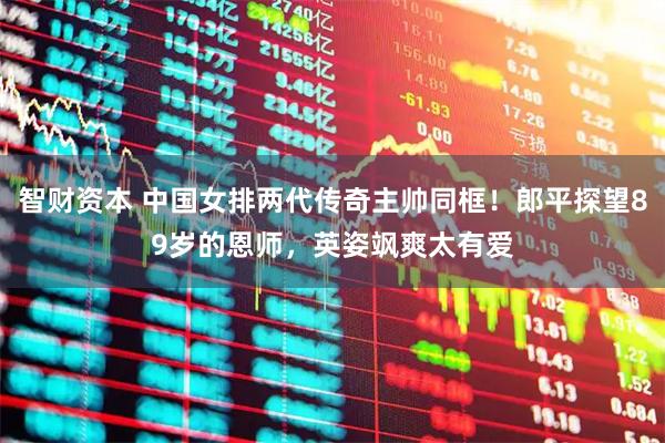 智财资本 中国女排两代传奇主帅同框！郎平探望89岁的恩师，英姿飒爽太有爱