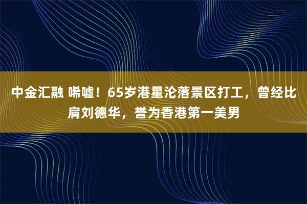 中金汇融 唏嘘！65岁港星沦落景区打工，曾经比肩刘德华，誉为香港第一美男
