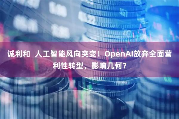 诚利和  人工智能风向突变！OpenAI放弃全面营利性转型，影响几何？