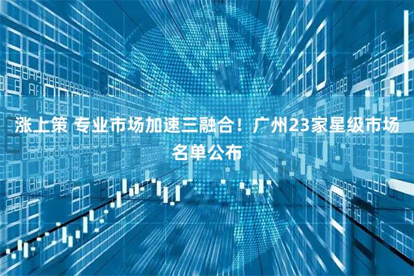 涨上策 专业市场加速三融合！广州23家星级市场名单公布