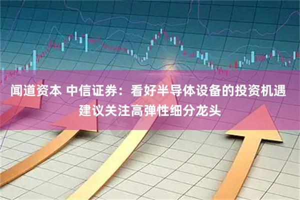 闻道资本 中信证券：看好半导体设备的投资机遇 建议关注高弹性细分龙头