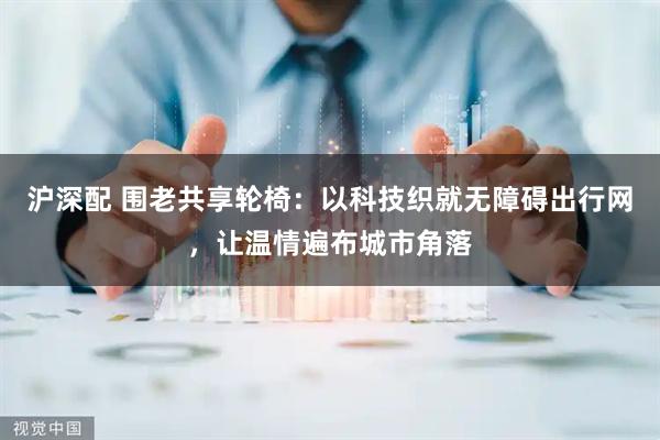 沪深配 围老共享轮椅：以科技织就无障碍出行网，让温情遍布城市角落