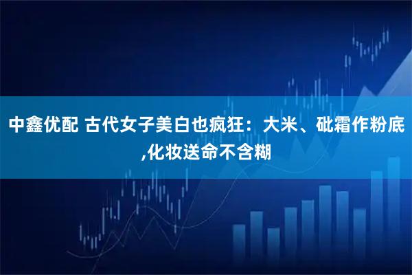 中鑫优配 古代女子美白也疯狂：大米、砒霜作粉底,化妆送命不含糊