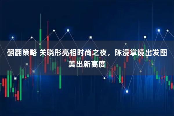 翻翻策略 关晓彤亮相时尚之夜，陈漫掌镜出发图美出新高度