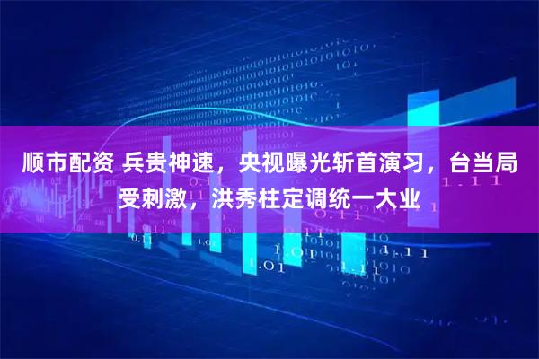 顺市配资 兵贵神速，央视曝光斩首演习，台当局受刺激，洪秀柱定调统一大业