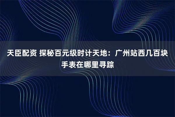 天臣配资 探秘百元级时计天地：广州站西几百块手表在哪里寻踪