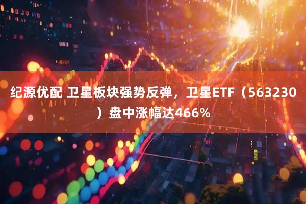 纪源优配 卫星板块强势反弹，卫星ETF（563230）盘中涨幅达466%