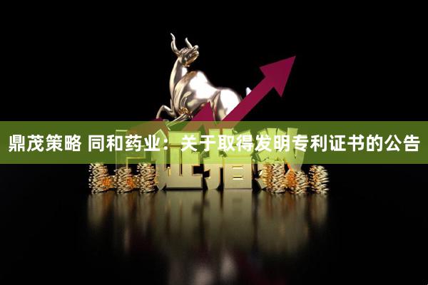 鼎茂策略 同和药业：关于取得发明专利证书的公告