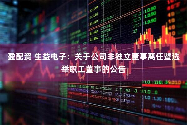 盈配资 生益电子：关于公司非独立董事离任暨选举职工董事的公告