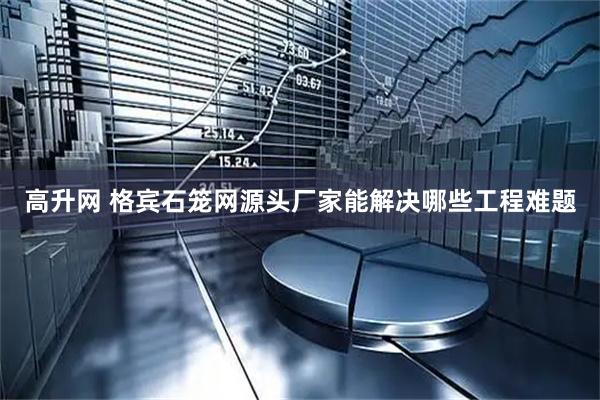 高升网 格宾石笼网源头厂家能解决哪些工程难题