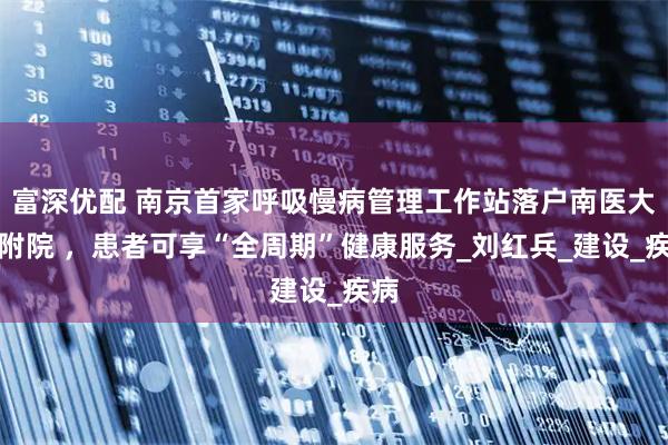富深优配 南京首家呼吸慢病管理工作站落户南医大二附院 ，患者可享“全周期”健康服务_刘红兵_建设_疾病
