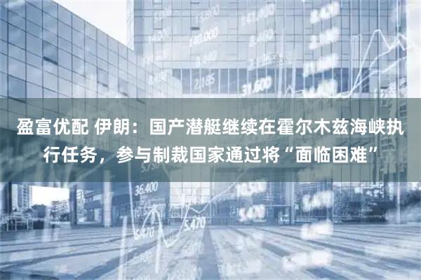 盈富优配 伊朗：国产潜艇继续在霍尔木兹海峡执行任务，参与制裁国家通过将“面临困难”