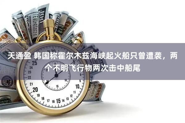 天通盈 韩国称霍尔木兹海峡起火船只曾遭袭，两个不明飞行物两次击中船尾